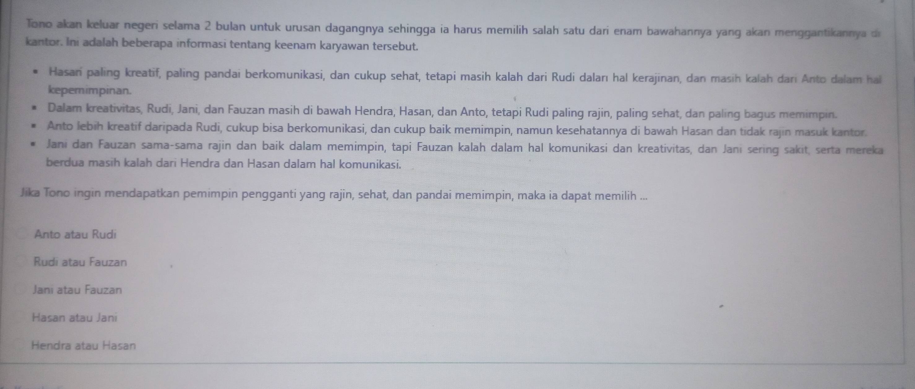 Tono akan keluar negeri selama 2 bulan untuk urusan dagangnya sehingga ia harus memilih salah satu dari enam bawahannya yang akan menggantikannya di
kantor. Ini adalah beberapa informasi tentang keenam karyawan tersebut.
Hasan paling kreatif, paling pandai berkomunikasi, dan cukup sehat, tetapi masih kalah dari Rudi daları hal kerajinan, dan masih kalah dari Anto dalam hal
kepemimpinan.
Dalam kreativitas, Rudi, Jani, dan Fauzan masih di bawah Hendra, Hasan, dan Anto, tetapi Rudi paling rajin, paling sehat, dan paling bagus memimpin.
Anto lebih kreatif daripada Rudi, cukup bisa berkomunikasi, dan cukup baik memimpin, namun kesehatannya di bawah Hasan dan tidak rajin masuk kantor.
Jani dan Fauzan sama-sama rajin dan baik dalam memimpin, tapi Fauzan kalah dalam hal komunikasi dan kreativitas, dan Jani sering sakit, serta mereka
berdua masih kalah dari Hendra dan Hasan dalam hal komunikasi.
Jika Tono ingin mendapatkan pemimpin pengganti yang rajin, sehat, dan pandai memimpin, maka ia dapat memilih ...
Anto atau Rudi
Rudi atau Fauzan
Jani atau Fauzan
Hasan atau Jani
Hendra atau Hasan