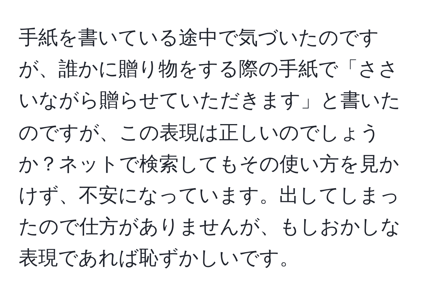 手紙を書いている途中で気づいたのですが、誰かに贈り物をする際の手紙で「ささいながら贈らせていただきます」と書いたのですが、この表現は正しいのでしょうか？ネットで検索してもその使い方を見かけず、不安になっています。出してしまったので仕方がありませんが、もしおかしな表現であれば恥ずかしいです。