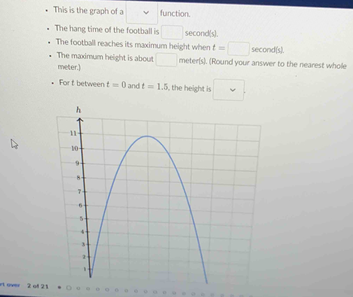 This is the graph of a function. 
The hang time of the football is □ second (s). 
The football reaches its maximum height when t=□ second (s). 
The maximum height is about □ meter (s). (Round your answer to the nearest whole 
meter.) 
For t between t=0 and t=1.5 , the height is 
rt over 2 of 21