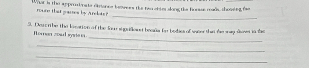 What is the approximate distance between the two cities along the Roman roads, choosing the 
_ 
route that passes by Arelate? 
_ 
3. Describe the location of the four significant breaks for bodies of water that the map shows in the 
Roman road system. 
_ 
_