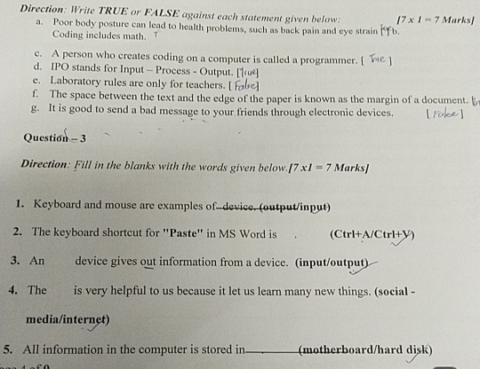Direction: Write TRUE or FALSE against each statement given below: |7* 1=7 Marks] 
a. Poor body posture can lead to health problems, such as back pain and eye strain b. 
Coding includes math. 
c. A person who creates coding on a computer is called a programmer. 
d. IPO stands for Input - Process - Output. 
e. Laboratory rules are only for teachers. 
f. The space between the text and the edge of the paper is known as the margin of a document. 
g. It is good to send a bad message to your friends through electronic devices. 
Question - 3 
Direction: Fill in the blanks with the words given below. /7* 1=7 Marks] 
1. Keyboard and mouse are examples of-device. (output/input) 
2. The keyboard shortcut for 'Paste' in MS Word is (Ctrl+A/Ctrl+V) 
3. An device gives out information from a device. (input/output) 
4. The is very helpful to us because it let us learn many new things. (social - 
media/internet) 
5. All information in the computer is stored in _(motherboard/hard disk)
