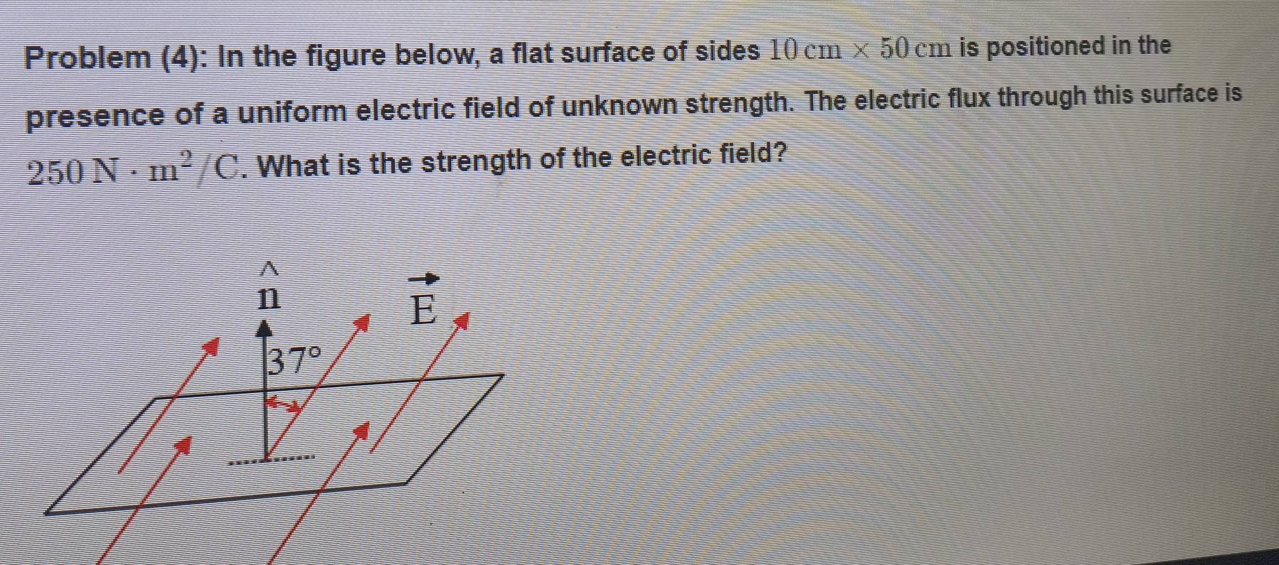 Problem (4): In the figure below, a flat surface of sides 10cm* 50cm is positioned in the
presence of a uniform electric field of unknown strength. The electric flux through this surface is
250N· m^2/C. What is the strength of the electric field?