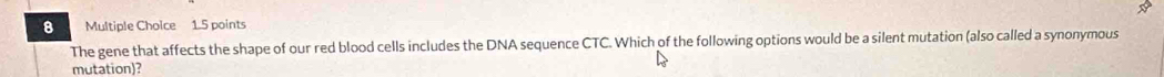 The gene that affects the shape of our red blood cells includes the DNA sequence CTC. Which of the following options would be a silent mutation (also called a synonymous 
mutation)?