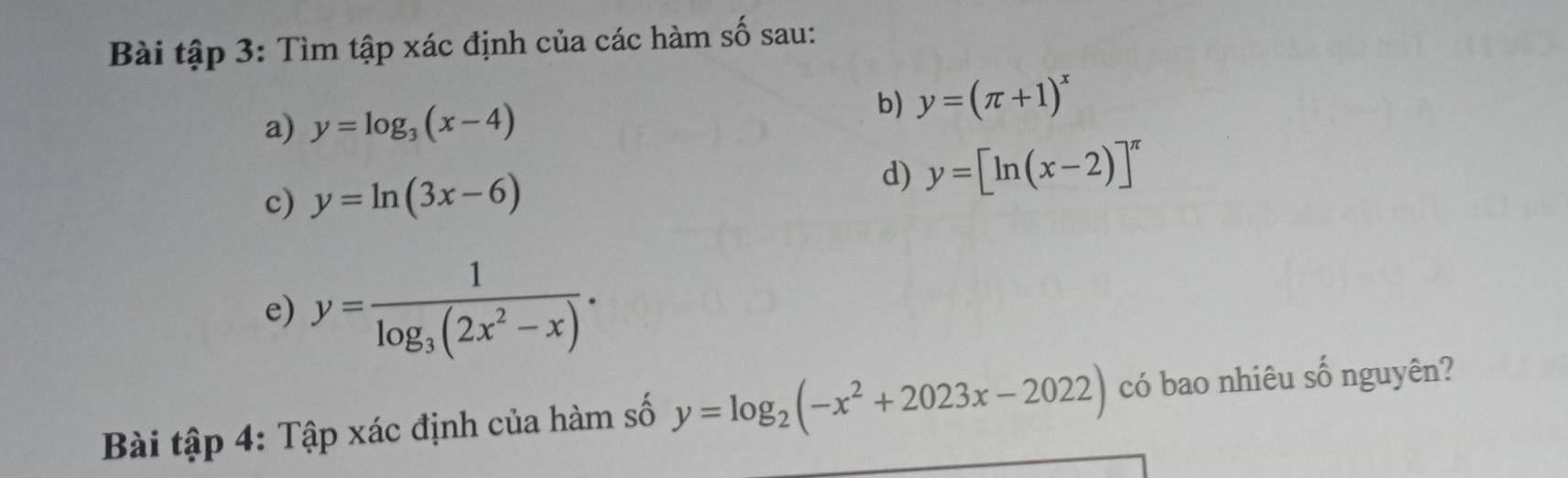 Bài tập 3: Tìm tập xác định của các hàm số sau: 
a) y=log _3(x-4)
b) y=(π +1)^x
c) y=ln (3x-6)
d) y=[ln (x-2)]^π 
e) y=frac 1log _3(2x^2-x). 
Bài tập 4: Tập xác định của hàm số y=log _2(-x^2+2023x-2022) có bao nhiêu số nguyên?