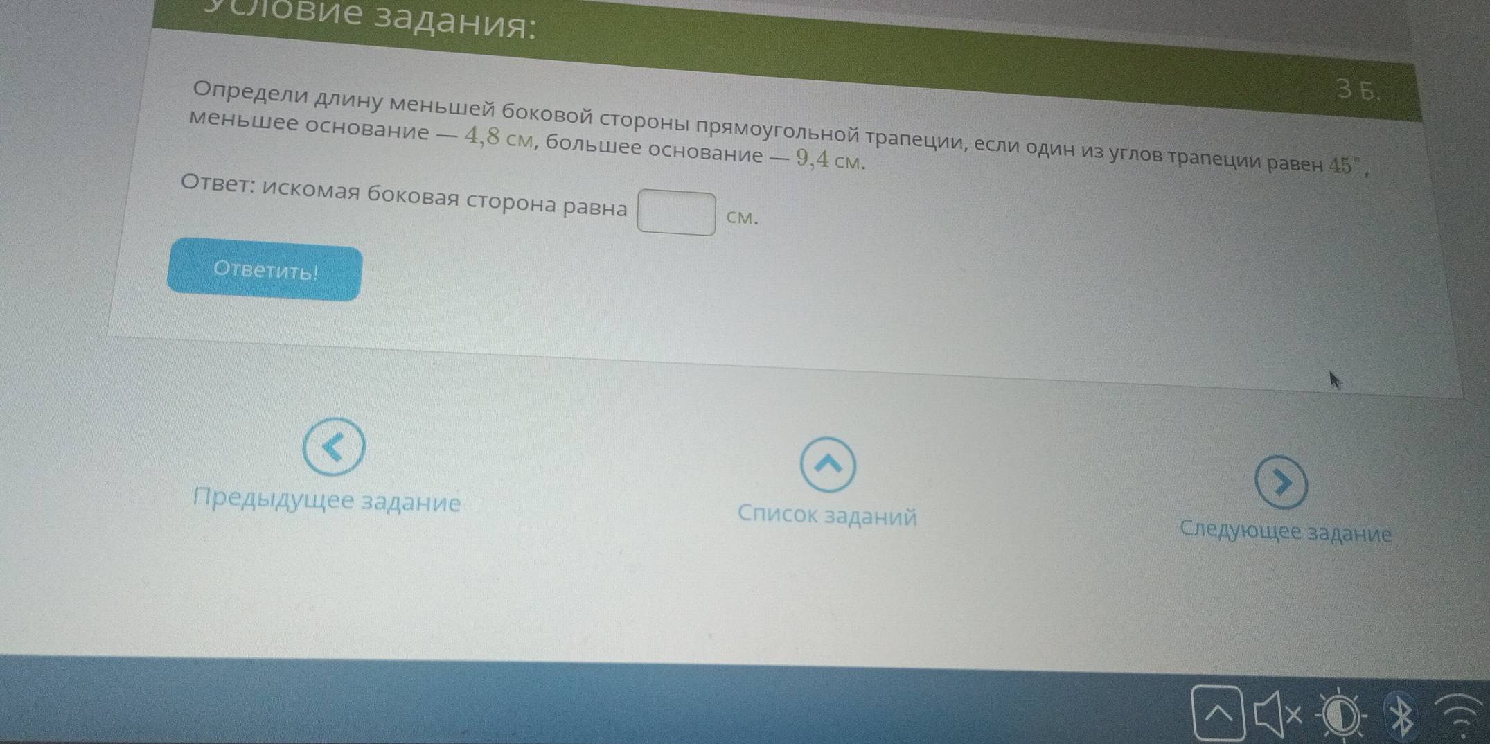 Suδвие задания: 
3 5. 
Определи длину меньшей боковой стороньпрямоугольной тралеции, если один из углов трапеции равен 45°, 
меньшее основание — 4,8 см, большее основание — 9,4 см. 
Ответ: искомая боковая сторона равна
CM. 
Ответить! 
a 
Предыдушее задание Слисок заданий Следуюошее задание