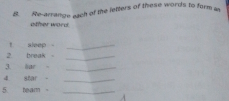 Re-arrange each of the letters of these words to form an 
other word. 
1. sleep -_ 
2. break -_ 
3. liar -_ 
4. star -_ 
5. team -_