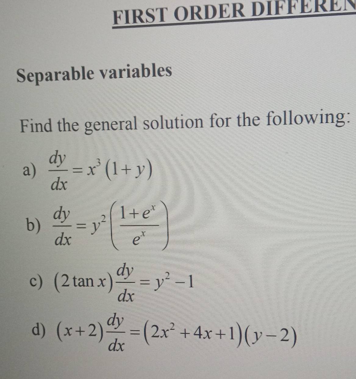 FIRST ORDER DIFFERER 
Separable variables 
Find the general solution for the following: 
a)  dy/dx =x^3(1+y)
b)  dy/dx =y^2( (1+e^x)/e^x )
c) (2tan x) dy/dx =y^2-1
d) (x+2) dy/dx =(2x^2+4x+1)(y-2)