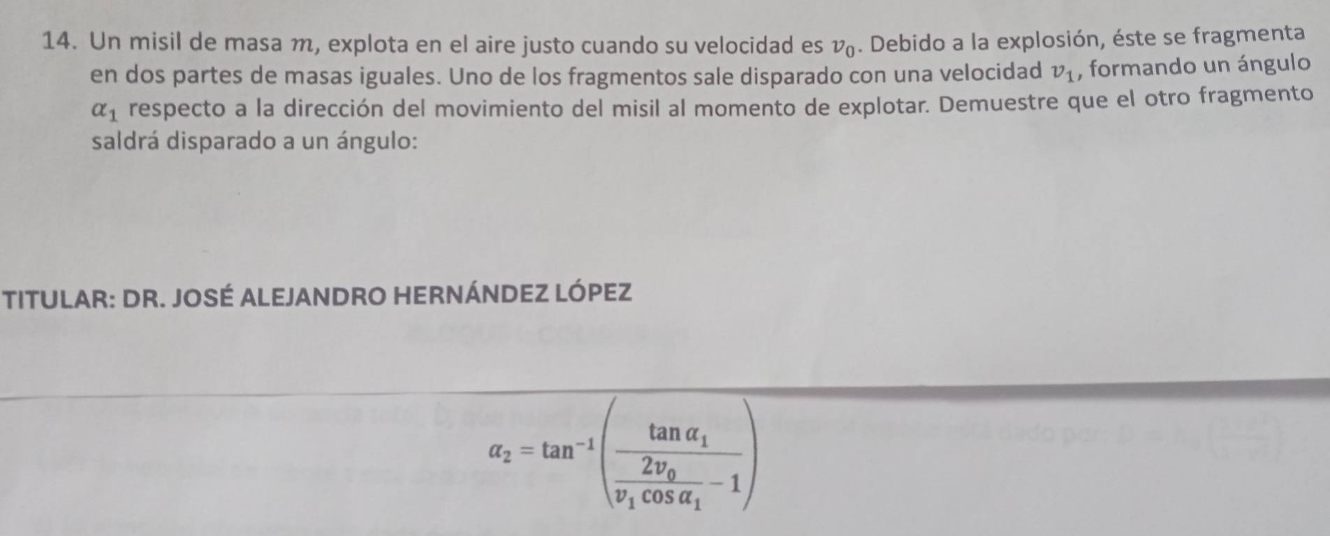 Un misil de masa m, explota en el aire justo cuando su velocidad es v_0. Debido a la explosión, éste se fragmenta 
en dos partes de masas iguales. Uno de los fragmentos sale disparado con una velocidad v_1 , formando un ángulo
alpha _1 respecto a la dirección del movimiento del misil al momento de explotar. Demuestre que el otro fragmento 
saldrá disparado a un ángulo: 
TITULAR: DR. JOSÉ ALEJANDRO HERNÁNDEZ LÓPEZ
alpha _2=tan^(-1)(frac tan alpha _1frac 2v_0v_1cos alpha _1-1)