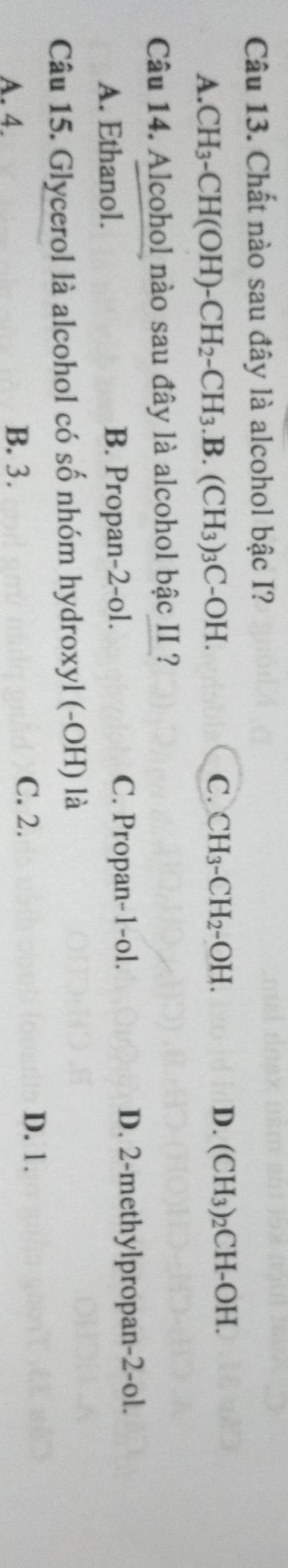 Chất nào sau đây là alcohol bậc I?
C. CH_3-CH_2-OH.
A. CH_3-CH(OH)-CH_2-CH_3.B.(CH_3)_3C-OH. D. (CH₃)₂CH-OH.
Câu 14. Alcohol nào sau đây là alcohol bậc II ?
A. Ethanol. B. Propan-2-ol. C. Propan-1-ol. D. 2 -methylpropan -2-ol.
Câu 15. Glycerol là alcohol có số nhóm hydroxyl (-OH) là
A. 4. B. 3.
C. 2. D. 1.