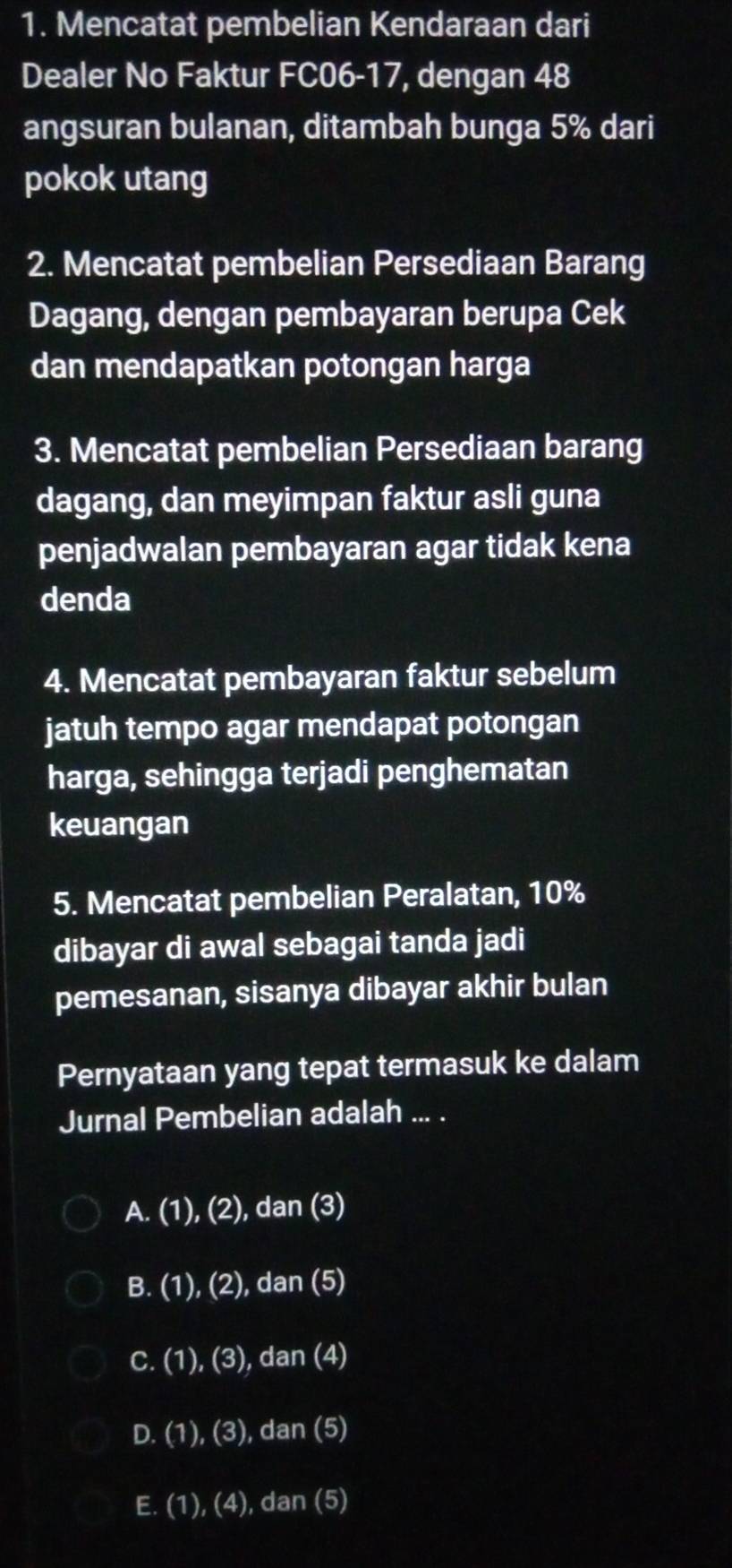 Mencatat pembelian Kendaraan dari
Dealer No Faktur FC06- 17, dengan 48
angsuran bulanan, ditambah bunga 5% dari
pokok utang
2. Mencatat pembelian Persediaan Barang
Dagang, dengan pembayaran berupa Cek
dan mendapatkan potongan harga
3. Mencatat pembelian Persediaan barang
dagang, dan meyimpan faktur asli guna
penjadwalan pembayaran agar tidak kena
denda
4. Mencatat pembayaran faktur sebelum
jatuh tempo agar mendapat potongan
harga, sehingga terjadi penghematan
keuangan
5. Mencatat pembelian Peralatan, 10%
dibayar di awal sebagai tanda jadi
pemesanan, sisanya dibayar akhir bulan
Pernyataan yang tepat termasuk ke dalam
Jurnal Pembelian adalah ... .
A. (1), (2), dan (3)
B. (1), (2), dan (5)
C. (1), (3), dan (4)
D. (1), (3), dan (5)
E. (1), (4), dan (5)