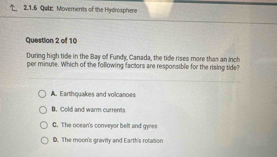 Movements of the Hydrosphere
Question 2 of 10
During high tide in the Bay of Fundy, Canada, the tide rises more than an inch
per minute. Which of the following factors are responsible for the rising tide?
A. Earthquakes and volcanoes
B. Cold and warm currents
C. The ocean's conveyor belt and gyres
D. The moon's gravity and Earth's rotation