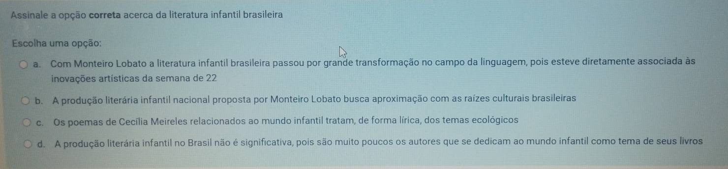 Assinale a opção correta acerca da literatura infantil brasileira
Escolha uma opção:
a. Com Monteiro Lobato a literatura infantil brasileira passou por grande transformação no campo da linguagem, pois esteve diretamente associada às
inovações artísticas da semana de 22
b. A produção literária infantil nacional proposta por Monteiro Lobato busca aproximação com as raízes culturais brasileiras
c. Os poemas de Cecília Meireles relacionados ao mundo infantil tratam, de forma lírica, dos temas ecológicos
d. A produção literária infantil no Brasil não é significativa, pois são muito poucos os autores que se dedicam ao mundo infantil como tema de seus livros