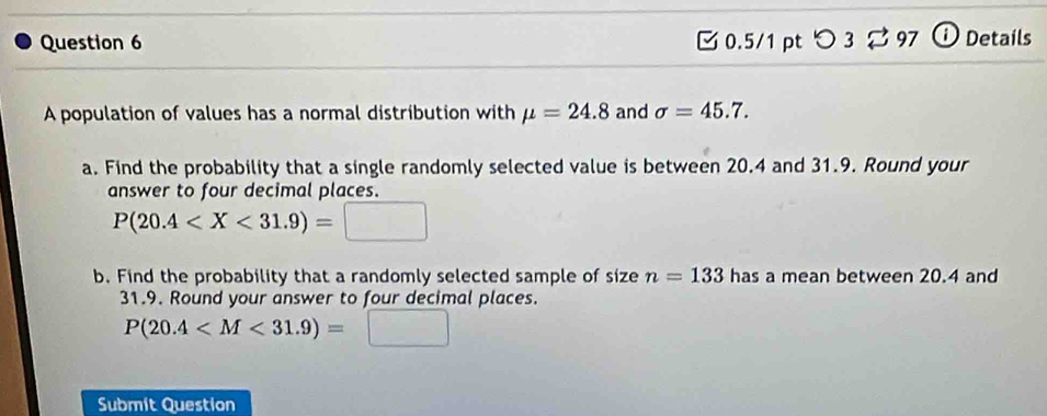 つ 3 ; 97 Details 
A population of values has a normal distribution with mu =24.8 and sigma =45.7. 
a. Find the probability that a single randomly selected value is between 20.4 and 31.9. Round your 
answer to four decimal places.
P(20.4
b. Find the probability that a randomly selected sample of size n=133 has a mean between 20.4 and
31.9. Round your answer to four decimal places.
P(20.4
Submit Question