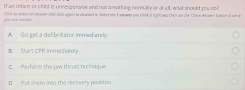 If an infant or child is unresponsive and not breathing normally or at all, what should you do?
Click to select an answer and click again to deselect it. Select the 1 answer you think is right and then use the 'Check Answer' button to see if
you are correct.
A Go get a defibrillator immediately
B Start CPR immediately
C Perform the jaw thrust technique
D Put them into the recovery position