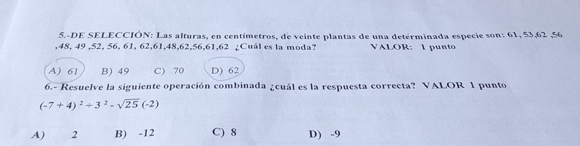 5.-DE SELECCIÓN: Las alturas, en centímetros, de veinte plantas de una determinada especie son: 61, 53, 62 , 56
, 48, 49 , 52, 56, 61, 62, 61, 48, 62, 56, 61, 62 ¿Cuál es la moda? VALOR: 1 punto
A) 61 B) 49 C) 70 D) 62
6.- Resuelve la siguiente operación combinada ¿cuál es la respuesta correcta? VALOR 1 punto
(-7+4)^2/ 3^2-sqrt(25)(-2)
A) 2 B) -12 C) 8 D) -9