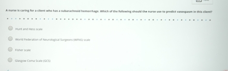 A nurse is caring for a client who has a subarachnoid hemorrhage. Which of the following should the nurse use to predict vasospasm in this client?
Hunt and Hess scale
World Federation of Neurological Surgeons (IFNS) scale
Fisher scale
Glasgow Coma Scale (GCS)