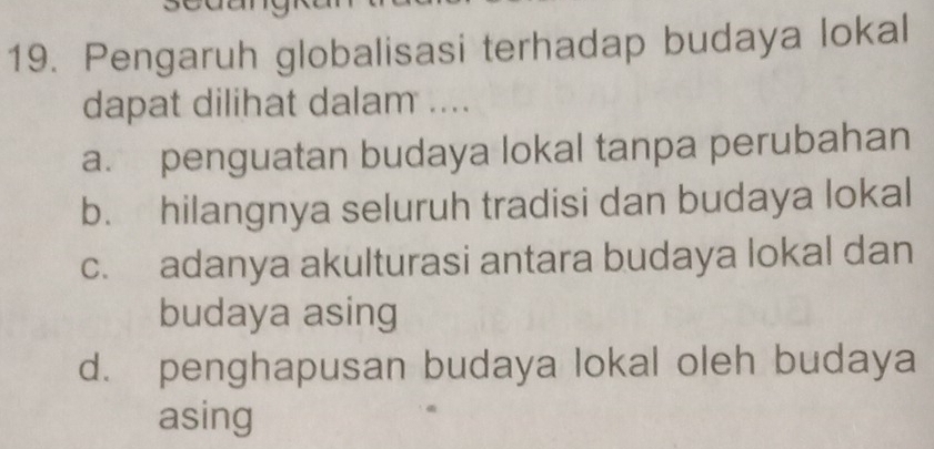 Pengaruh globalisasi terhadap budaya lokal
dapat dilihat dalam ....
a. penguatan budaya lokal tanpa perubahan
b. hilangnya seluruh tradisi dan budaya lokal
c. adanya akulturasi antara budaya lokal dan
budaya asing
d. penghapusan budaya lokal oleh budaya
asing