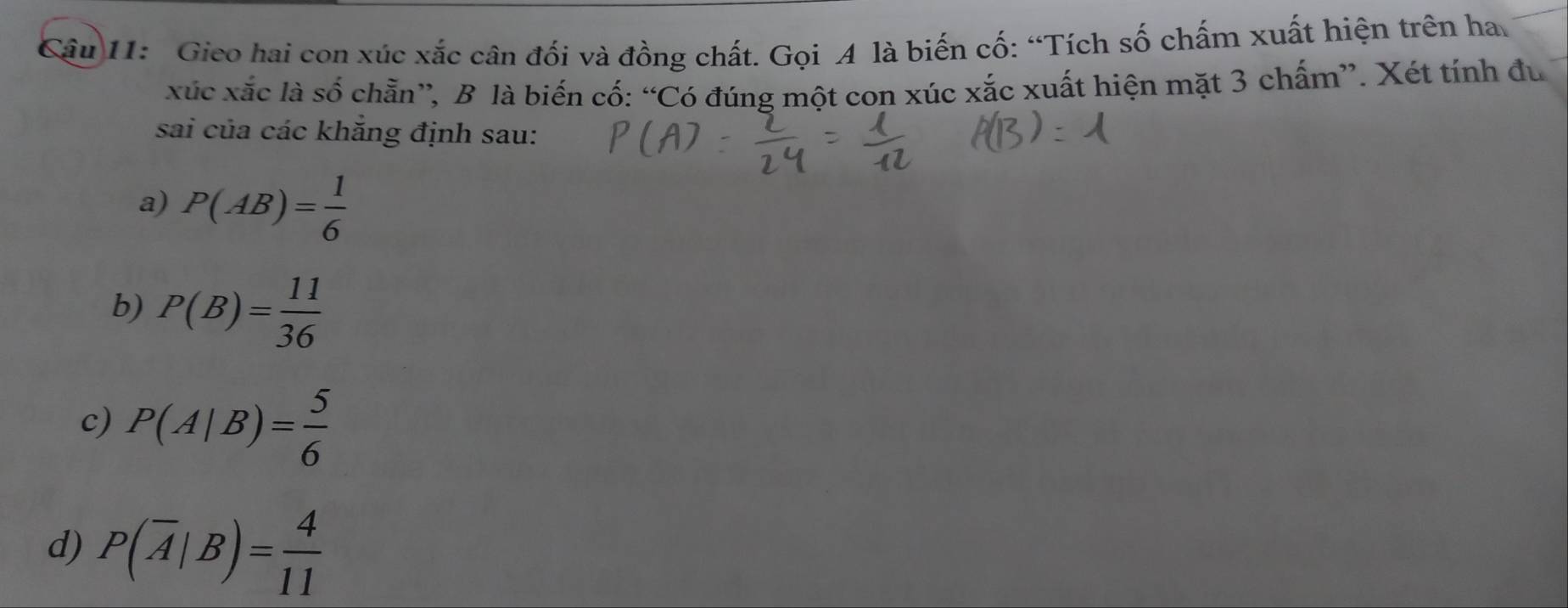 Gieo hai con xúc xắc cân đối và đồng chất. Gọi A là biến cố: “Tích số chấm xuất hiện trên ha
xúc xắc là số chẵn”, B là biến cố: “Có đúng một con xúc xắc xuất hiện mặt 3 chấm”. Xét tính đu
sai của các khắng định sau:
a) P(AB)= 1/6 
b) P(B)= 11/36 
c) P(A|B)= 5/6 
d) P(overline A|B)= 4/11 