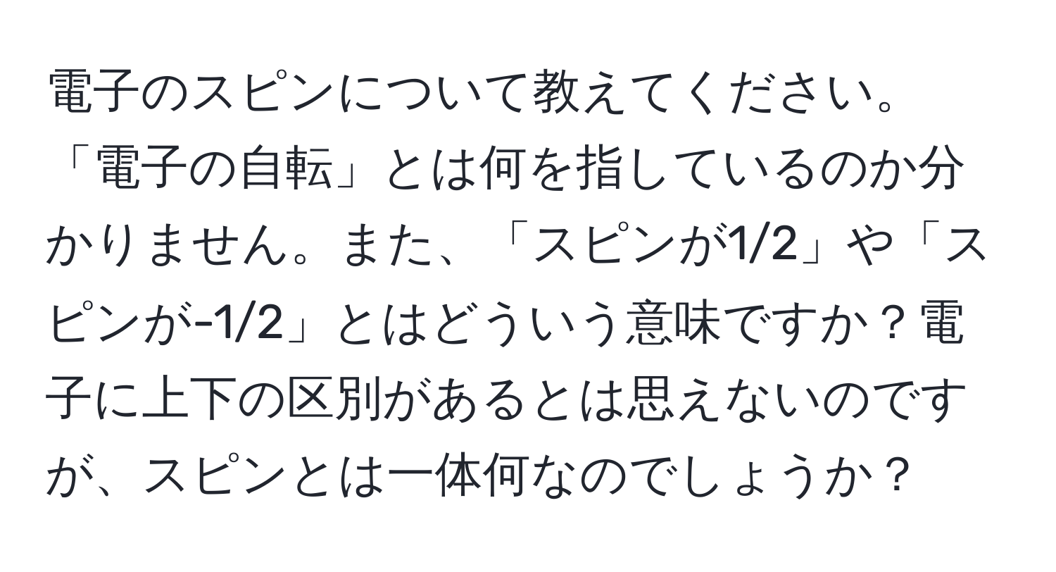 電子のスピンについて教えてください。「電子の自転」とは何を指しているのか分かりません。また、「スピンが1/2」や「スピンが-1/2」とはどういう意味ですか？電子に上下の区別があるとは思えないのですが、スピンとは一体何なのでしょうか？