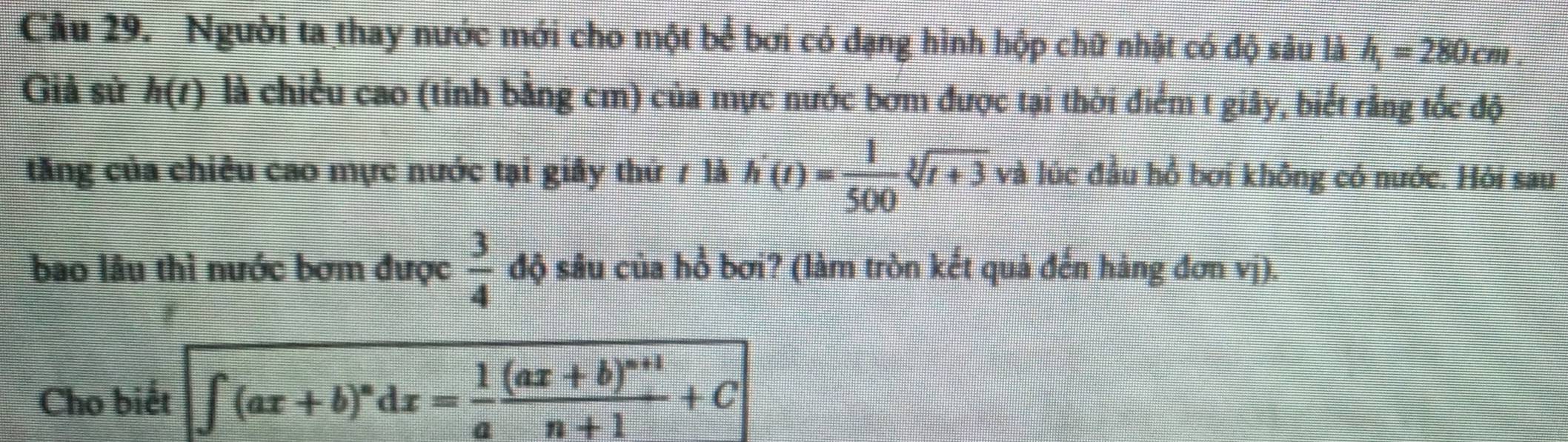 Người ta thay nước mới cho một bể bơi có đạng hình hộp chữ nhật có độ sâu là h_1=280cm. 
Giả sử h(t) là chiều cao (tỉnh bằng cm) của mực nước bơm được tại thời điểm t giây, biết rằng tốc độ 
tăng của chiêu cao mực nước tại giây thứ 7 là h'(t)= 1/500 sqrt[3](t+3)v và lúc đầu hồ bơi không có nước. Hỏi sau 
bao lâu thì nước bơm được  3/4  độ sâu của hồ bơi? (làm tròn kết quả đến hàng đơn vj). 
Cho biết ∈t (ax+b)^ndx= 1/a frac (ax+b)^n+1n+1+C