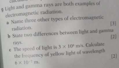 carcu 
9 Light and gamma rays are both examples of 
electromagnetic radiation. 
a Name three other types of electromagnetic 
radiation. [3] 
b State two differences between light and gamma 
[2] 
rays. 
c The speed of light is 3* 10^8m/s. Calculate 
the frequency of yellow light of wavelength 
[2]
6* 10^(-7)m.