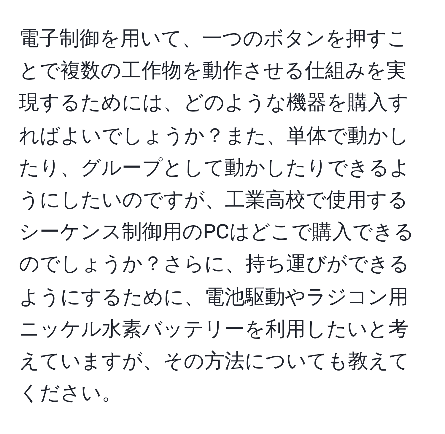 電子制御を用いて、一つのボタンを押すことで複数の工作物を動作させる仕組みを実現するためには、どのような機器を購入すればよいでしょうか？また、単体で動かしたり、グループとして動かしたりできるようにしたいのですが、工業高校で使用するシーケンス制御用のPCはどこで購入できるのでしょうか？さらに、持ち運びができるようにするために、電池駆動やラジコン用ニッケル水素バッテリーを利用したいと考えていますが、その方法についても教えてください。