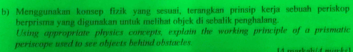 Menggunakan konsep fizik yang sesuai, terangkan prinsip kerja sebuah periskop 
berprisma yang digunakan untuk melihat objek di sebalik penghalang. 
Using appropriate physics concepts, explain the working principle of a prismatic 
periscope used to see objects behind obstacles.