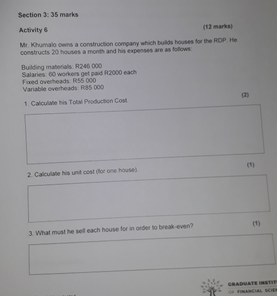 Activity 6 (12 marks) 
Mr. Khumalo owns a construction company which builds houses for the RDP. He 
constructs 20 houses a month and his expenses are as follows: 
Building materials: R246 000
Salaries: 60 workers get paid R2000 each 
Fixed overheads: R55 000
Variable overheads: R85 000
(2) 
1. Calculate his Total Production Cost. 
2. Calculate his unit cost (for one house). (1) 
3. What must he sell each house for in order to break-even? (1) 
GRADUATE INSTIT! 
OF FINANCIAL SCIE!