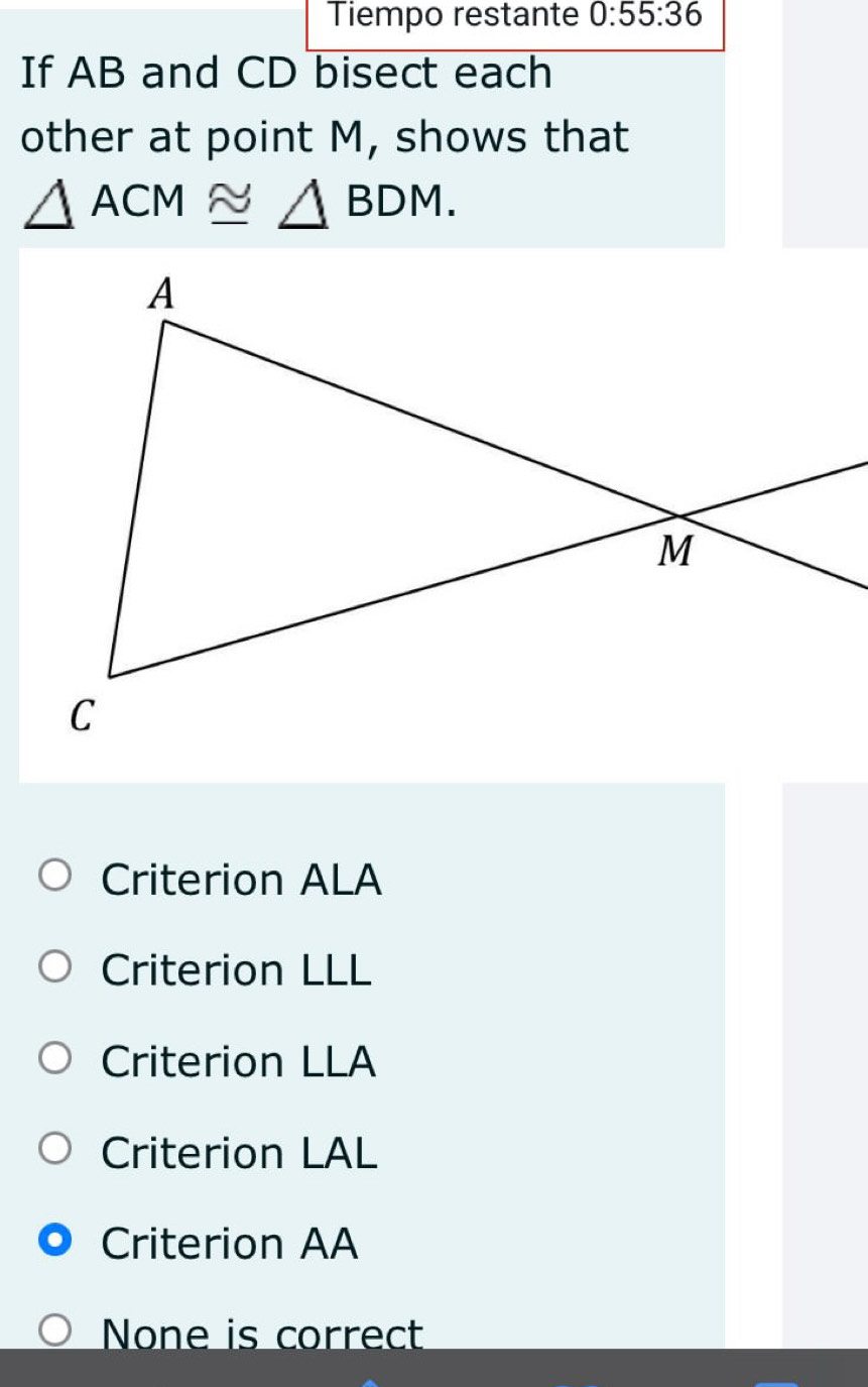 Tiempo restante 0:55:36 
If AB and CD bisect each
other at point M, shows that
△ ACM≌ △ BDM.
Criterion ALA
Criterion LLL
Criterion LLA
Criterion LAL
Criterion AA
None is correct