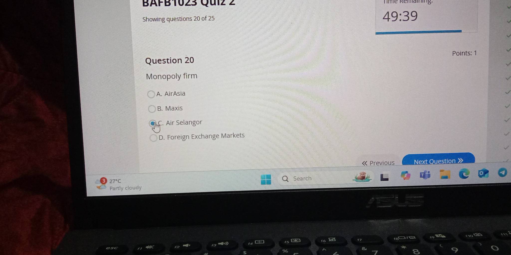 BAFB1023 Qu1z 2 Tme Remaining.
Showing questions 20 of 25
49:39
Points: 1
Question 20
Monopoly firm
A. AirAsia
B. Maxis
C. Air Selangor
D. Foreign Exchange Markets
« Previous Next Question 》
27°
Search
Partly cloudy
not 15
or
2