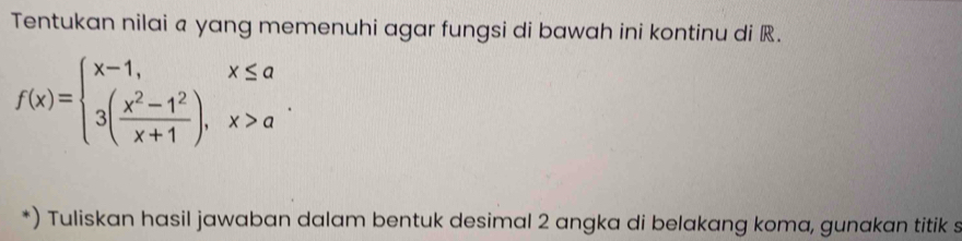 Tentukan nilai a yang memenuhi agar fungsi di bawah ini kontinu di R.
f(x)=beginarrayl x-1,x≤ a 3( (x^2-1^2)/x+1 ),x>aendarray.. 
*) Tuliskan hasil jawaban dalam bentuk desimal 2 angka di belakang koma, gunakan titik s