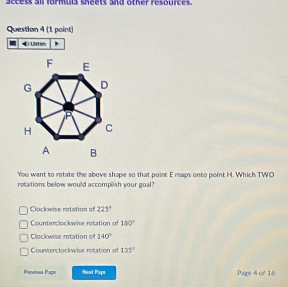 access all formula sheets and other resources.
Question 4 (1 point)
Listen
You want to rotate the above shape so that point E maps onto point H. Which TWO
rotations below would accomplish your goal?
Clockwise rotation of 225°
Counterclockwise rotation of 180°
Clockwise rotation of 140°
Counterclockwise rotation of 135°
Previous Page Next Page Page 4 of 16