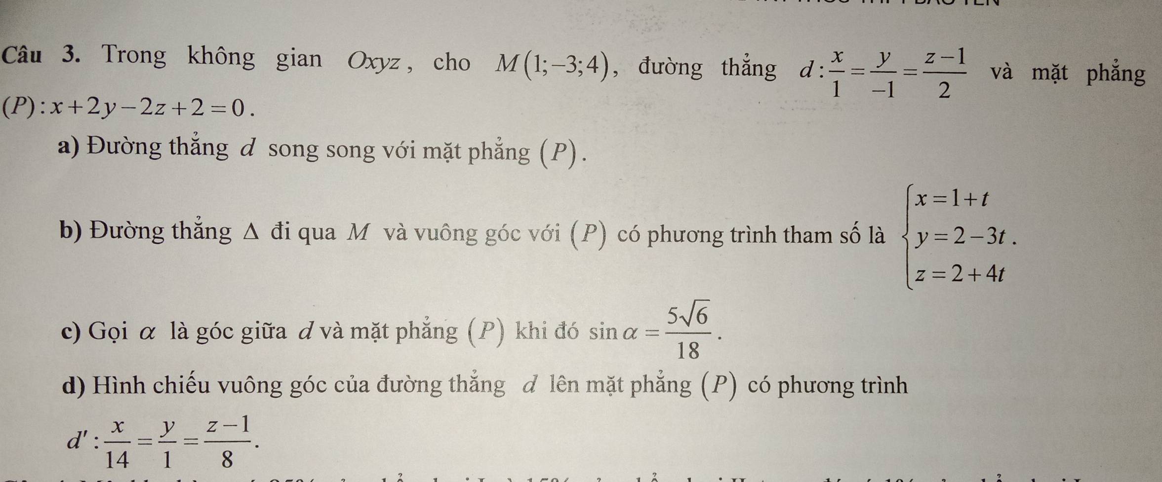 Trong không gian Oxyz , cho M(1;-3;4) , đưòng thẳng d: x/1 = y/-1 = (z-1)/2  và mặt phẳng
(P):x+2y-2z+2=0. 
a) Đường thẳng d song song với mặt phẳng (P). 
b) Đường thẳng Δ đi qua M và vuông góc với (P) có phương trình tham số là beginarrayl x=1+t y=2-3t. z=2+4tendarray.
c) Gọi α là góc giữa đ và mặt phẳng (P) khi đó sin alpha = 5sqrt(6)/18 . 
d) Hình chiếu vuông góc của đường thẳng đ lên mặt phẳng (P) có phương trình
d': x/14 = y/1 = (z-1)/8 .