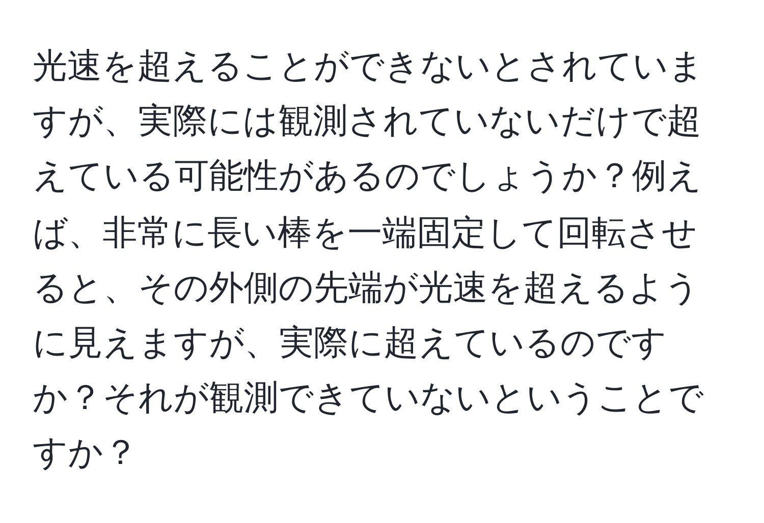 光速を超えることができないとされていますが、実際には観測されていないだけで超えている可能性があるのでしょうか？例えば、非常に長い棒を一端固定して回転させると、その外側の先端が光速を超えるように見えますが、実際に超えているのですか？それが観測できていないということですか？