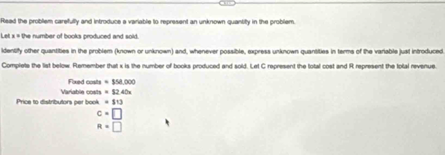 Read the problem carefully and introduce a variable to represent an unknown quantity in the problem. 
Let x= the number of books produced and sold. 
ldentify other quantities in the problem (known or unknown) and, whenever possible, express unknown quantities in terms of the variable just introduced 
Compiete the list below. Remember that x is the number of books produced and sold. Let C represent the total cost and R represent the total revenue. 
Fixed casts =$58,000
Variable costs =$2.40x
Price to distributors per book =$13
c=□
R=□