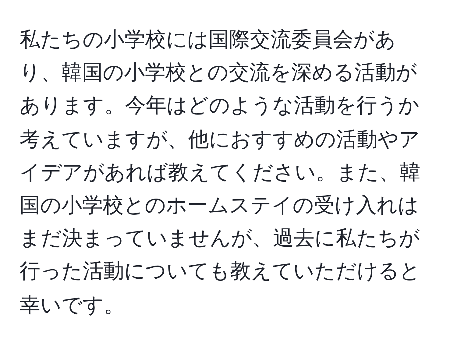 私たちの小学校には国際交流委員会があり、韓国の小学校との交流を深める活動があります。今年はどのような活動を行うか考えていますが、他におすすめの活動やアイデアがあれば教えてください。また、韓国の小学校とのホームステイの受け入れはまだ決まっていませんが、過去に私たちが行った活動についても教えていただけると幸いです。