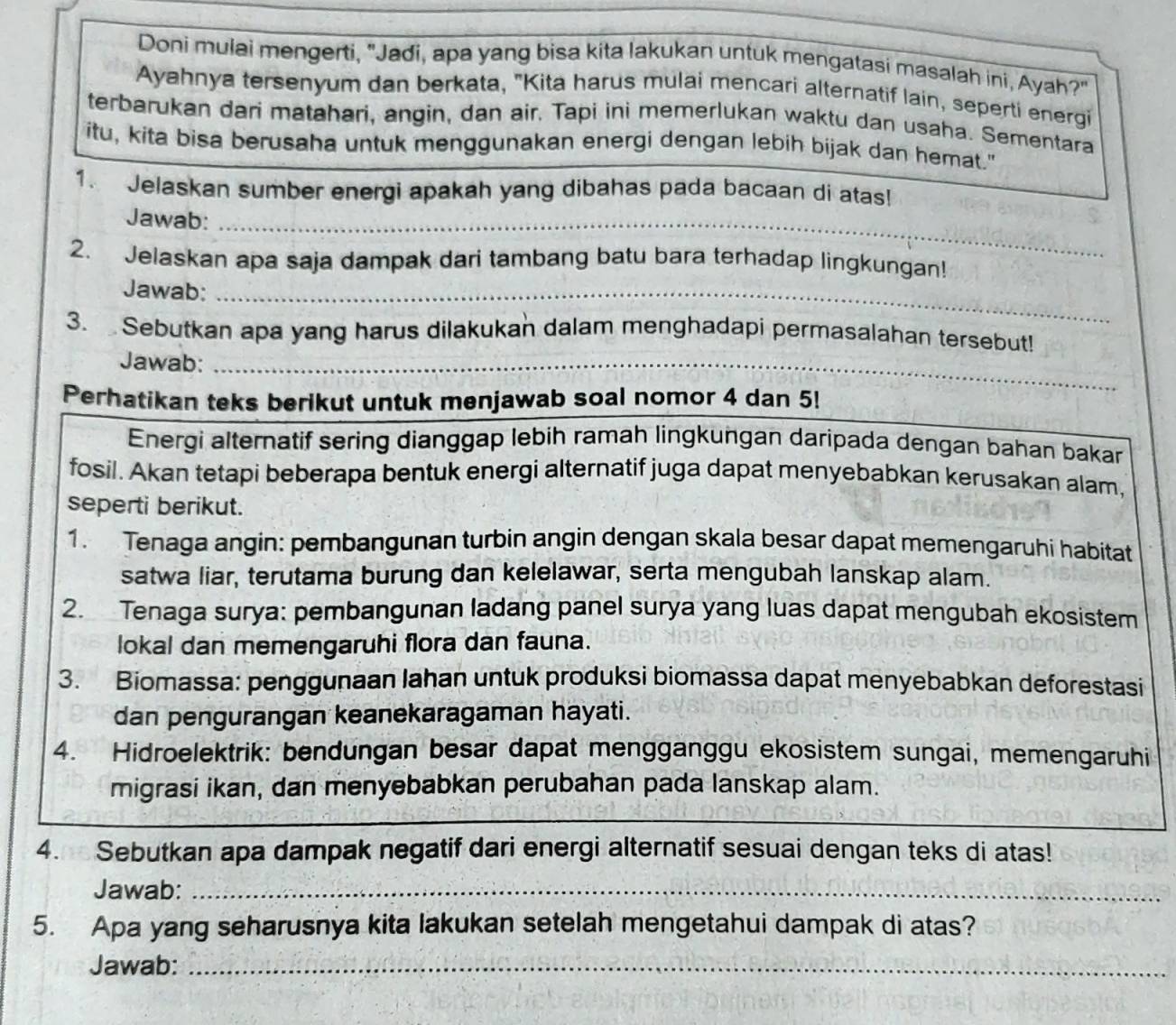 Doni mulai mengerti, "Jadi, apa yang bisa kita lakukan untuk mengatasi masalah ini, Ayah?"
Ayahnya tersenyum dan berkata, "Kita harus mulai mencari alternatif lain, seperti energi
terbarukan dari matahari, angin, dan air. Tapi ini memerlukan waktu dan usaha. Sementara
itu, kita bisa berusaha untuk menggunakan energi dengan lebih bijak dan hemat."
1. Jelaskan sumber energi apakah yang dibahas pada bacaan di atas!
Jawab:_
2. Jelaskan apa saja dampak dari tambang batu bara terhadap lingkungan!
Jawab:_
3.  Sebutkan apa yang harus dilakukan dalam menghadapi permasalahan tersebut!
Jawab:_
Perhatikan teks berikut untuk menjawab soal nomor 4 dan 5!
Energi alternatif sering dianggap lebih ramah lingkungan daripada dengan bahan bakar
fosil. Akan tetapi beberapa bentuk energi alternatif juga dapat menyebabkan kerusakan alam,
seperti berikut.
1. Tenaga angin: pembangunan turbin angin dengan skala besar dapat memengaruhi habitat
satwa liar, terutama burung dan kelelawar, serta mengubah lanskap alam.
2. Tenaga surya: pembangunan ladang panel surya yang luas dapat mengubah ekosistem
lokal dan memengaruhi flora dan fauna.
3. Biomassa: penggunaan lahan untuk produksi biomassa dapat menyebabkan deforestasi
dan pengurangan keanekaragaman hayati.
4. Hidroelektrik: bendungan besar dapat mengganggu ekosistem sungai, memengaruhi
migrasi ikan, dan menyebabkan perubahan pada lanskap alam.
4. Sebutkan apa dampak negatif dari energi alternatif sesuai dengan teks di atas!
Jawab:_
5. Apa yang seharusnya kita lakukan setelah mengetahui dampak di atas?
Jawab:_