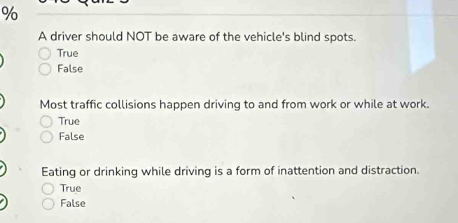 A driver should NOT be aware of the vehicle's blind spots.
True
False
Most traffic collisions happen driving to and from work or while at work.
True
False
Eating or drinking while driving is a form of inattention and distraction.
True
False