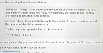 ead the following description of a data set. 
Springtown College has an unprecedented number of chemistry majors this year. 
Administrators don't know how many new chemistry professors to hire, so they 
are looking at data from other colleges. 
For each college, the administrators note the number of chemistry majors, x, and 
the number of chemistry professors, y. 
The least squares regression line of this data set is:
y=0.285x-58.218
ow many chemistry professors does this line predict at a college with 239 chemistry majors 
ound your answer to the nearest integer.