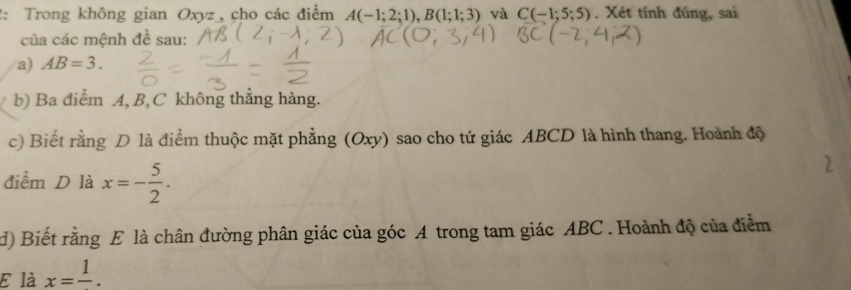 2: Trong không gian Oxyz _, cho các điểm A(-1;2;1), B(1;1;3) và C(-1;5;5). Xét tính đúng, sai 
của các mệnh đề sau: 
a) AB=3. 
b) Ba điểm A, B, C không thắng hàng. 
c) Biết rằng D là điểm thuộc mặt phẳng (Oxy) sao cho tứ giác ABCD là hình thang. Hoành độ 
điểm D là x=- 5/2 . 
d) Biết rằng E là chân đường phân giác của góc A trong tam giác ABC. Hoành độ của điểm 
E là x=frac 1.