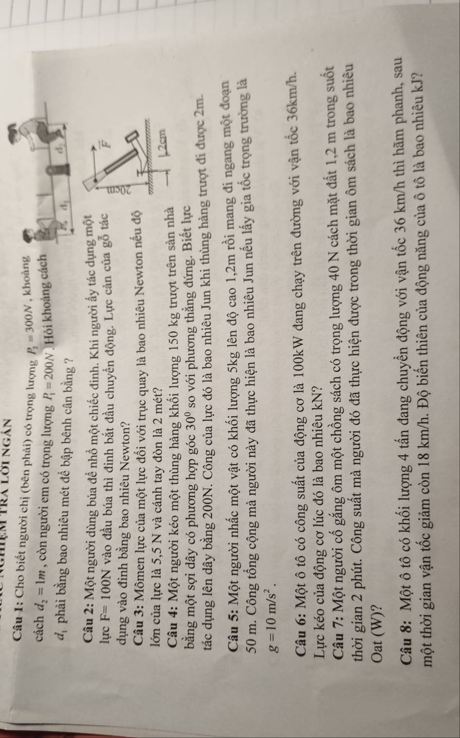 ghiệm tra lời ngán
Câu 1: Cho biết người chị (bên phải) có trọng lượng P_2=300N , khoản
cách d_2=1m , còn người em có trọng lượng P_1=200N. Hỏi khoảng các
d_1 phải bằng bao nhiêu mét để bập bênh cân bằng ?
Câu 2: Một người dùng búa để nhồ một chiếc đinh. Khi người ấy tác dụng một
lực F=100N vào đầu búa thì đinh bắt đầu chuyển động. Lực cản của gỗ tác
dụng vào đinh bằng bao nhiêu Newton?
Câu 3: Mômen lực của một lực đối với trục quay là bao nhiêu Newton nếu độ 
lớn của lực là 5,5 N và cánh tay đòn là 2 mét?
Câu 4: Một người kéo một thùng hàng khối lượng 150 kg trượt trên sản nhà
bằng một sợi dây có phương hợp góc 30° so với phương thẳng đứng. Biết lực
tác dụng lên dây bằng 200N. Công của lực đó là bao nhiêu Jun khi thùng hàng trượt đi được 2m.
Câu 5: Một người nhấc một vật có khối lượng 5kg lên độ cao 1,2m rồi mang đi ngang một đoạn
50 m. Công tổng cộng mà người này đã thực hiện là bao nhiêu Jun nếu lấy gia tốc trọng trường là
g=10m/s^2.
Câu 6: Một ô tô có công suất của động cơ là 100kW đang chạy trên đường với vận tốc 36km/h.
Lực kéo của động cơ lúc đó là bao nhiêu kN?
Câu 7: Một người cố gắng ôm một chồng sách có trọng lượng 40 N cách mặt đất 1,2 m trong suốt
thời gian 2 phút. Công suất mà người đó đã thực hiện được trong thời gian ôm sách là bao nhiêu
Oat (W)?
Câu 8: Một ô tô có khối lượng 4 tấn đang chuyển động với vận tốc 36 km/h thì hãm phanh, sau
tmột thời gian vận tốc giảm còn 18 km/h. Độ biến thiên của động năng của ô tô là bao nhiêu kJ?