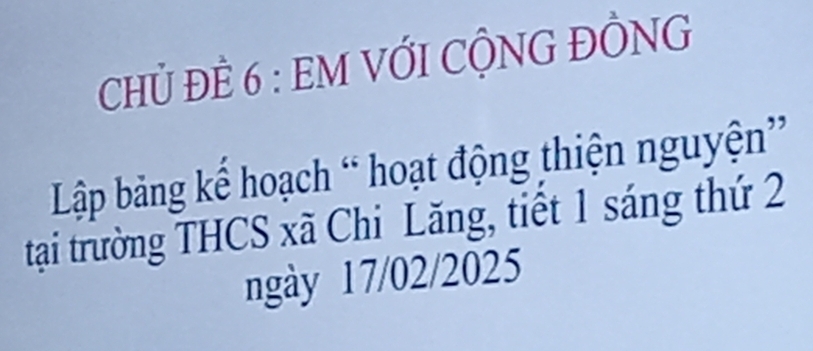 CHỦ ĐÈ 6 : EM VỚI CỘNG ĐỒNG 
Lập bảng kế hoạch “ hoạt động thiện nguyện” 
tại trường THCS xã Chi Lăng, tiết 1 sáng thứ 2
ngày 17/02/2025