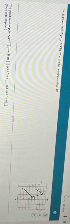 DUE 
Dec 16 - 11:59 pm 
The diagram shows R_(90°,0)(ABCD). What are the coordinates of ABCD? 
The coordinates of point A are □ , point B are □
(Type ordered pairs.) , point C are □ , and point D are □