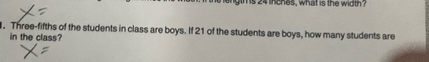 length is 24 inches, what is the width? 
. Three-fifths of the students in class are boys. If 21 of the students are boys, how many students are 
in the class?