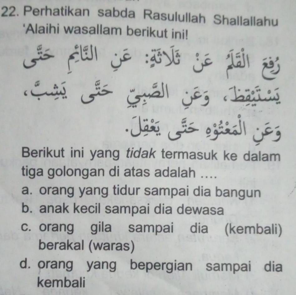 Perhatikan sabda Rasulullah Shallallahu
'Alaihi wasallam berikut ini!

j : j ⑩
Ge Guảll Gês hatng
Jass Jãs egáñal jos
Berikut ini yang tidak termasuk ke dalam
tiga golongan di atas adalah ....
a. orang yang tidur sampai dia bangun
b. anak kecil sampai dia dewasa
c. orang gila sampai dia (kembali)
berakal (waras)
d. orang yang bepergian sampai dia
kembali