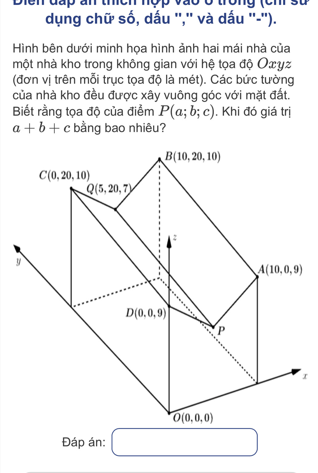 Diển đấp ấn thệh hóp vào ở trông (ch sử
dụng chữ số, dấu '','' và dấu ''-'').
Hình bên dưới minh họa hình ảnh hai mái nhà của
một nhà kho trong không gian với hệ tọa độ Оxγz
(đơn vị trên mỗi trục tọa độ là mét). Các bức tường
của nhà kho đều được xây vuông góc với mặt đất.
Biết rằng tọa độ của điểm P(a;b;c). Khi đó giá trị
a+b+c bằng bao nhiêu?
x
Đáp án: