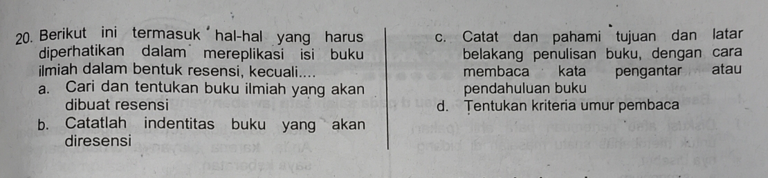 Berikut ini termasuk hal-hal yang harus c. Catat dan pahami tujuan dan latar 
diperhatikan dalam mereplikasi isi buku belakang penulisan buku, dengan cara 
ilmiah dalam bentuk resensi, kecuali.... membaca kata pengantar atau 
a. Cari dan tentukan buku ilmiah yang akan pendahuluan buku 
dibuat resensi d. Tentukan kriteria umur pembaca 
b. Catatlah indentitas buku yang akan 
diresensi