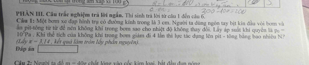 ng nước con lại trong am xấp x1 ro0 g 
PHÀN III. Câu trắc nghiệm trả lời ngắn. Thí sinh trả lời từ câu 1 đến câu 6. 
Câu 1: Một bơm xe đạp hình trụ có đường kính trong là 3 cm. Người ta dùng ngón tay bịt kín đầu vòi bơm và 
ấn pit-tông từ từ đề nén không khí trong bơm sao cho nhiệt độ không thay đổi. Lấy áp suất khí quyền là p_0=
10^5Pa. Khi thể tích của không khí trong bơm giám đi 4 lần thì lực tác dụng lên pit - tông bằng bao nhiêu N? 
(Lấy π =3.14 , kết quả làm tròn lấy phần nguyên). 
Đáp án 
Câu 2: Người ta đổ m=40o chất lóng vào cốc kim loại bắt đầu đụn nóng