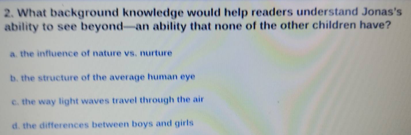 What background knowledge would help readers understand Jonas's
ability to see beyond—an ability that none of the other children have?
a. the influence of nature vs. nurture
b. the structure of the average human eye
c. the way light waves travel through the air
d. the differences between boys and girls