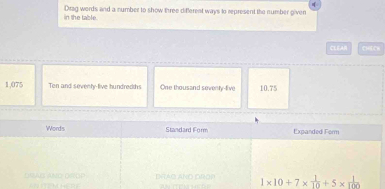 Drag words and a number to show three different ways to represent the number given 
in the table. 
CLEAR CHECK
1,075 Ten and seventy-five hundredths One thousand seventy-five 10.75
Words Standard Form Expanded Form 
DrAG ANo DrO P DRAG AND DROP 1* 10+7*  1/10 +5*  1/100 